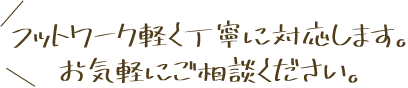 フットワーク軽く丁寧に対応します。お気軽にご相談ください。